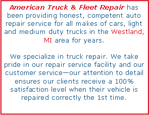 Text Box: American Truck & Fleet Repair has been providing honest, competent auto repair service for all makes of cars, light and medium duty trucks in the Westland, MI area for years. We specialize in truck repair. We take pride in our repair service facility and our customer serviceour attention to detail ensures our clients receive a 100% satisfaction level when their vehicle is repaired correctly the 1st time.