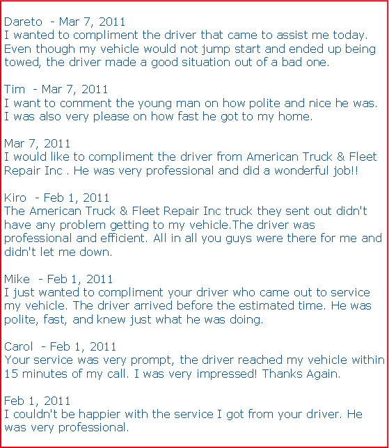 Text Box: Dareto ‎ - Mar 7, 2011I wanted to compliment the driver that came to assist me today. Even though my vehicle would not jump start and ended up being towed, the driver made a good situation out of a bad one.Tim ‎ - Mar 7, 2011I want to comment the young man on how polite and nice he was. I was also very please on how fast he got to my home.Mar 7, 2011I would like to compliment the driver from American Truck & Fleet Repair Inc . He was very professional and did a wonderful job!!Kiro ‎ - Feb 1, 2011The American Truck & Fleet Repair Inc truck they sent out didn't have any problem getting to my vehicle.The driver was professional and efficient. All in all you guys were there for me and didn't let me down.Mike ‎ - Feb 1, 2011I just wanted to compliment your driver who came out to service my vehicle. The driver arrived before the estimated time. He was polite, fast, and knew just what he was doing.Carol ‎ - Feb 1, 2011Your service was very prompt, the driver reached my vehicle within 15 minutes of my call. I was very impressed! Thanks Again.Feb 1, 2011I couldn't be happier with the service I got from your driver. He was very professional.